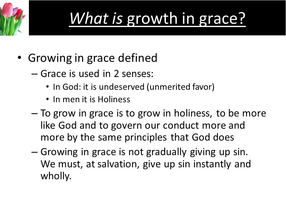 Growing in grace defined –G–Grace is used in 2 senses: In God: it is undeserved (unmerited favor) In men it is Holiness –T–To grow in grace is to grow in holiness, to be more like God and to govern our conduct more and more by the same principles that God does –G–Growing in grace is not gradually giving up sin.