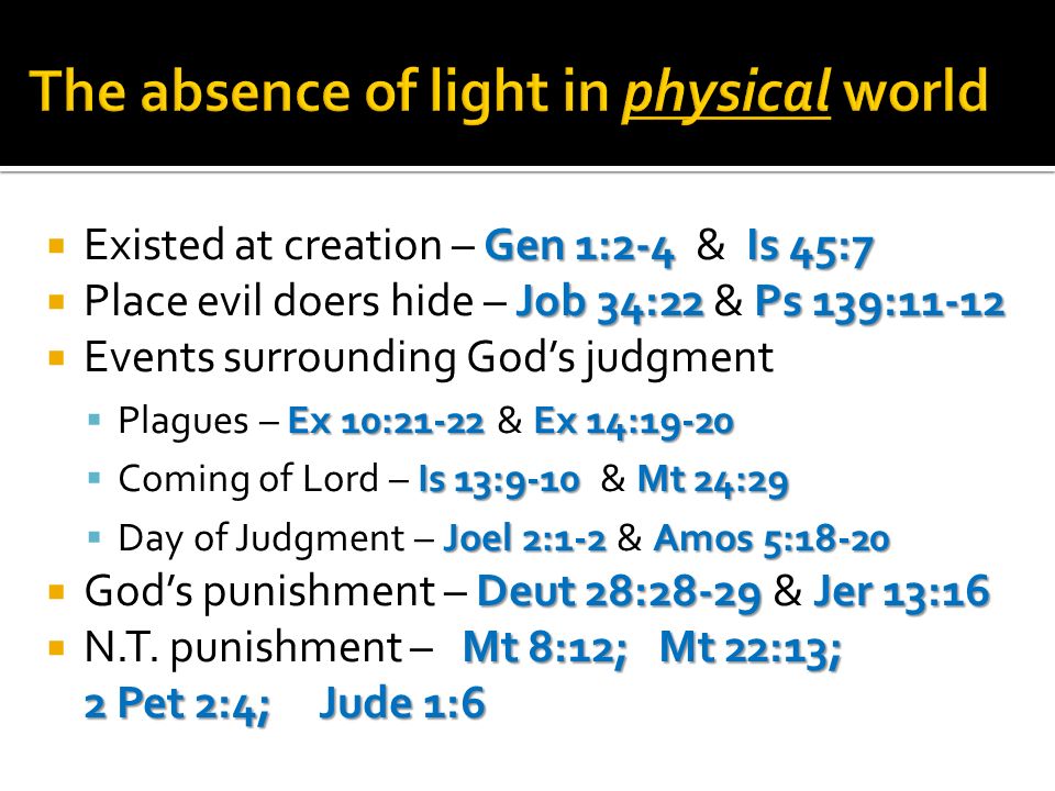 Gen 1:2-4 Is 45:7 Existed at creation – Gen 1:2-4 & Is 45:7 Job 34:22 Ps 139:11-12 Place evil doers hide – Job 34:22 & Ps 139:11-12 Events surrounding Gods judgment Ex 10:21-22 Ex 14:19-20 Plagues – Ex 10:21-22 & Ex 14:19-20 Is 13:9-10 Mt 24:29 Coming of Lord – Is 13:9-10 & Mt 24:29 Joel 2:1-2 Amos 5:18-20 Day of Judgment – Joel 2:1-2 & Amos 5:18-20 Deut 28:28-29 Jer 13:16 Gods punishment – Deut 28:28-29 & Jer 13:16 Mt 8:12; Mt 22:13; 2 Pet 2:4; Jude 1:6 N.T.