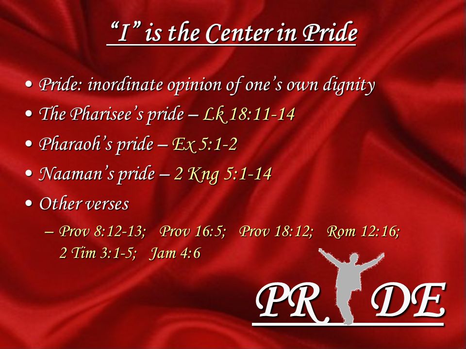 I is the Center in Pride Pride: inordinate opinion of ones own dignityPride: inordinate opinion of ones own dignity The Pharisees pride – Lk 18:11-14The Pharisees pride – Lk 18:11-14 Pharaohs pride – Ex 5:1-2Pharaohs pride – Ex 5:1-2 Naamans pride – 2 Kng 5:1-14Naamans pride – 2 Kng 5:1-14 Other versesOther verses –Prov 8:12-13; Prov 16:5; Prov 18:12; Rom 12:16; 2 Tim 3:1-5; Jam 4:6 PR DE