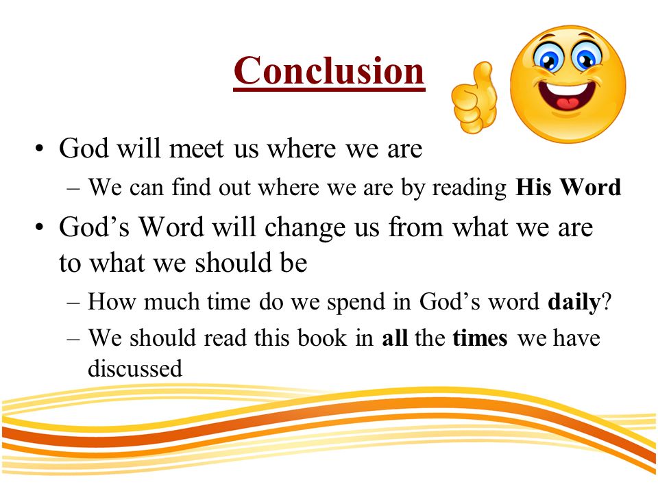 Conclusion God will meet us where we are –We can find out where we are by reading His Word Gods Word will change us from what we are to what we should be –How much time do we spend in Gods word daily.
