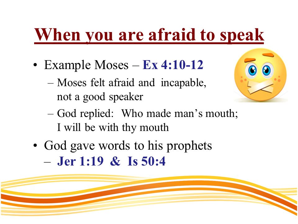 When you are afraid to speak Example Moses – Ex 4:10-12 –Moses felt afraid and incapable, not a good speaker –God replied: Who made mans mouth; I will be with thy mouth God gave words to his prophets – Jer 1:19 & Is 50:4