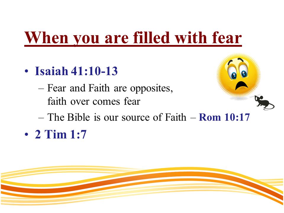 When you are filled with fear Isaiah 41:10-13 –Fear and Faith are opposites, faith over comes fear –The Bible is our source of Faith – Rom 10:17 2 Tim 1:7