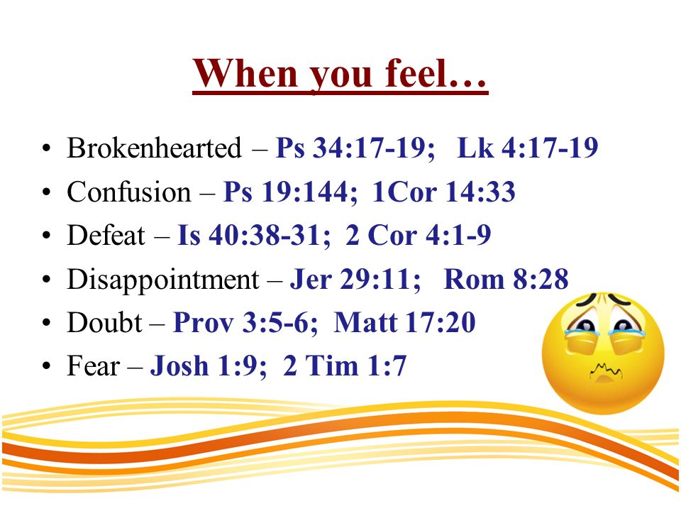 When you feel… Brokenhearted – Ps 34:17-19; Lk 4:17-19 Confusion – Ps 19:144; 1Cor 14:33 Defeat – Is 40:38-31; 2 Cor 4:1-9 Disappointment – Jer 29:11; Rom 8:28 Doubt – Prov 3:5-6; Matt 17:20 Fear – Josh 1:9; 2 Tim 1:7