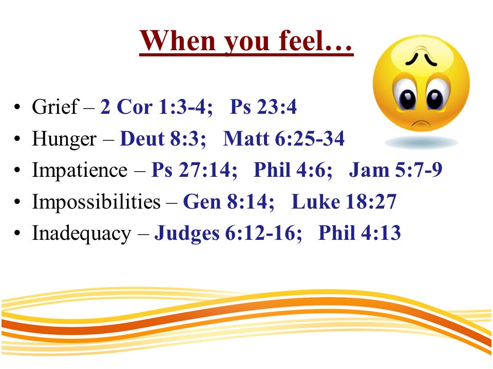 When you feel… Grief – 2 Cor 1:3-4; Ps 23:4 Hunger – Deut 8:3; Matt 6:25-34 Impatience – Ps 27:14; Phil 4:6; Jam 5:7-9 Impossibilities – Gen 8:14; Luke 18:27 Inadequacy – Judges 6:12-16; Phil 4:13