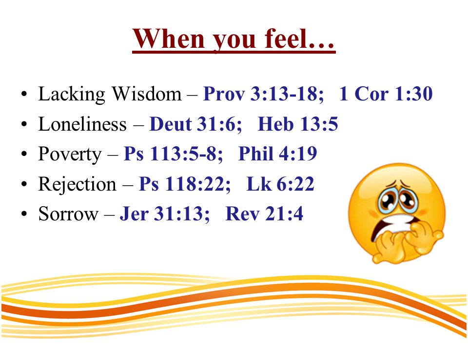When you feel… Lacking Wisdom – Prov 3:13-18; 1 Cor 1:30 Loneliness – Deut 31:6; Heb 13:5 Poverty – Ps 113:5-8; Phil 4:19 Rejection – Ps 118:22; Lk 6:22 Sorrow – Jer 31:13; Rev 21:4