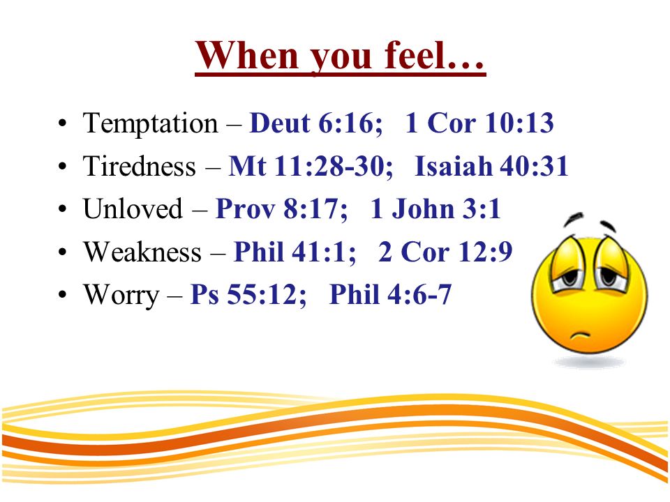 When you feel… Temptation – Deut 6:16; 1 Cor 10:13 Tiredness – Mt 11:28-30; Isaiah 40:31 Unloved – Prov 8:17; 1 John 3:1 Weakness – Phil 41:1; 2 Cor 12:9 Worry – Ps 55:12; Phil 4:6-7