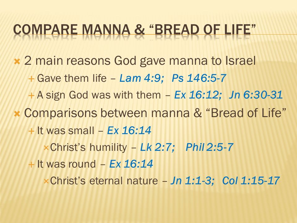 2 main reasons God gave manna to Israel Gave them life – Lam 4:9; Ps 146:5-7 A sign God was with them – Ex 16:12; Jn 6:30-31 Comparisons between manna & Bread of Life It was small – Ex 16:14 Christs humility – Lk 2:7; Phil 2:5-7 It was round – Ex 16:14 Christs eternal nature – Jn 1:1-3; Col 1:15-17