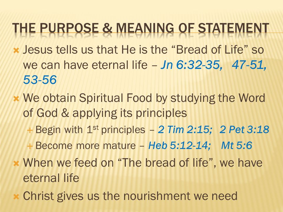 Jesus tells us that He is the Bread of Life so we can have eternal life – Jn 6:32-35, 47-51, We obtain Spiritual Food by studying the Word of God & applying its principles Begin with 1 st principles – 2 Tim 2:15; 2 Pet 3:18 Become more mature – Heb 5:12-14; Mt 5:6 When we feed on The bread of life, we have eternal life Christ gives us the nourishment we need