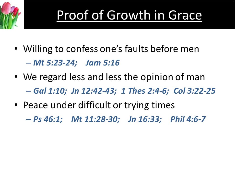 Willing to confess ones faults before men –M–Mt 5:23-24; Jam 5:16 We regard less and less the opinion of man –G–Gal 1:10; Jn 12:42-43; 1 Thes 2:4-6; Col 3:22-25 Peace under difficult or trying times –P–Ps 46:1; Mt 11:28-30; Jn 16:33; Phil 4:6-7 Proof of Growth in Grace