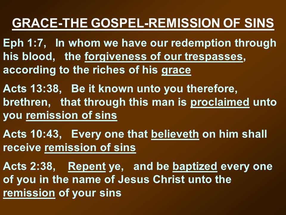 GRACE-THE GOSPEL-REMISSION OF SINS Eph 1:7, In whom we have our redemption through his blood, the forgiveness of our trespasses, according to the riches of his grace Acts 13:38, Be it known unto you therefore, brethren, that through this man is proclaimed unto you remission of sins Acts 10:43, Every one that believeth on him shall receive remission of sins Acts 2:38, Repent ye, and be baptized every one of you in the name of Jesus Christ unto the remission of your sins