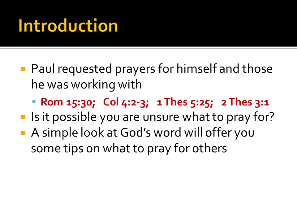 Paul requested prayers for himself and those he was working with Rom 15:30; Col 4:2-3; 1 Thes 5:25; 2 Thes 3:1 Is it possible you are unsure what to pray for.