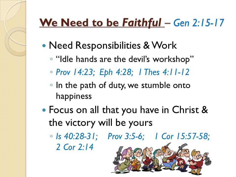 We Need to be Faithful – Gen 2:15-17 Need Responsibilities & Work Idle hands are the devils workshop Prov 14:23; Eph 4:28; 1 Thes 4:11-12 In the path of duty, we stumble onto happiness Focus on all that you have in Christ & the victory will be yours Is 40:28-31; Prov 3:5-6; 1 Cor 15:57-58; 2 Cor 2:14