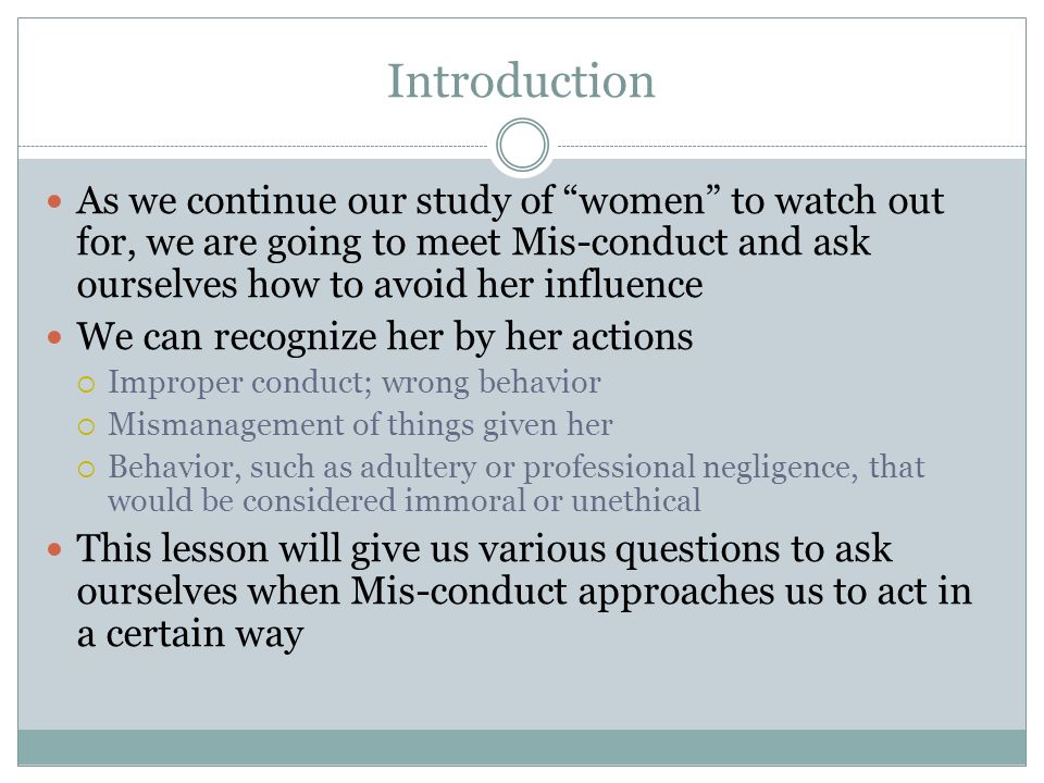 Introduction As we continue our study of women to watch out for, we are going to meet Mis-conduct and ask ourselves how to avoid her influence We can recognize her by her actions Improper conduct; wrong behavior Mismanagement of things given her Behavior, such as adultery or professional negligence, that would be considered immoral or unethical This lesson will give us various questions to ask ourselves when Mis-conduct approaches us to act in a certain way