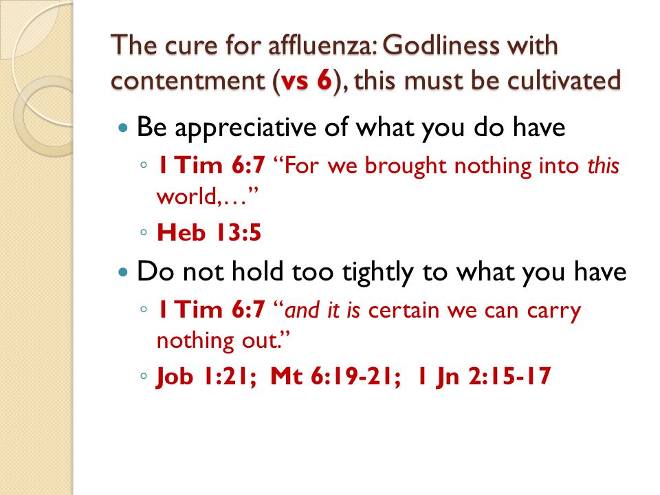 The cure for affluenza: Godliness with contentment (vs 6), this must be cultivated Be appreciative of what you do have 1 Tim 6:7 For we brought nothing into this world,… Heb 13:5 Do not hold too tightly to what you have 1 Tim 6:7 and it is certain we can carry nothing out.