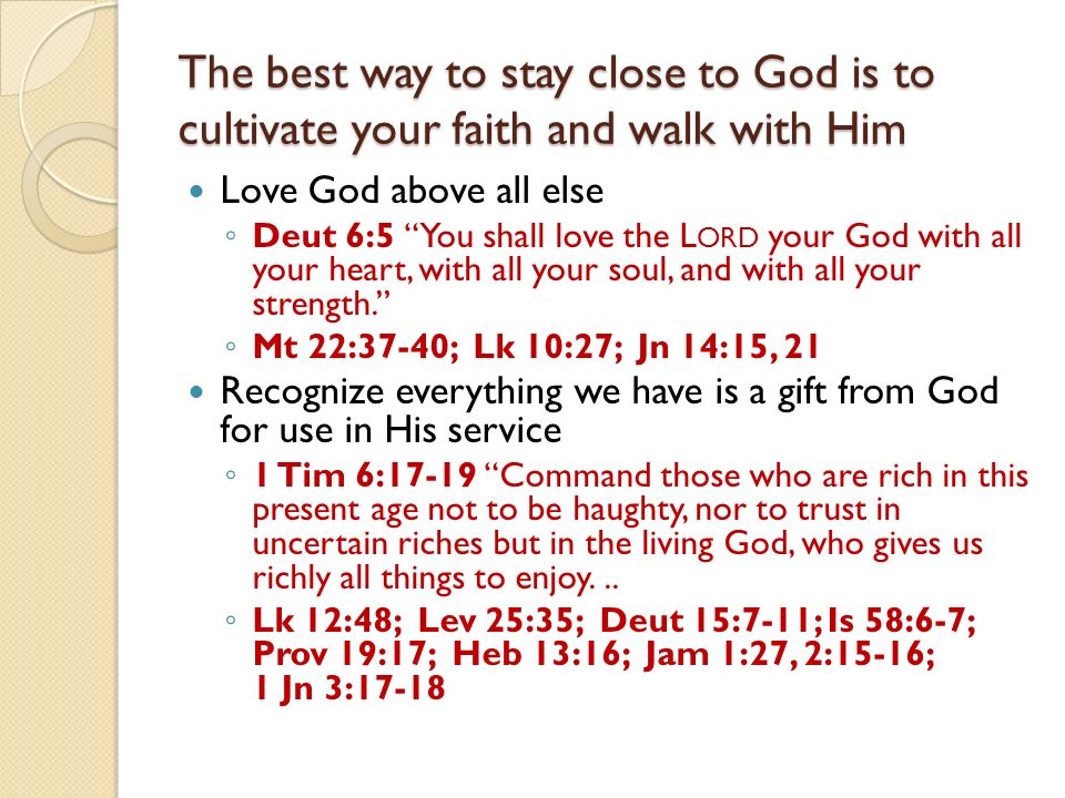 The best way to stay close to God is to cultivate your faith and walk with Him Love God above all else Deut 6:5 You shall love the L ORD your God with all your heart, with all your soul, and with all your strength.