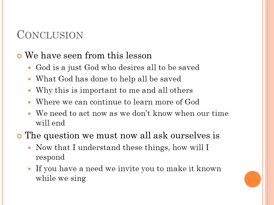 C ONCLUSION We have seen from this lesson God is a just God who desires all to be saved What God has done to help all be saved Why this is important to me and all others Where we can continue to learn more of God We need to act now as we dont know when our time will end The question we must now all ask ourselves is Now that I understand these things, how will I respond If you have a need we invite you to make it known while we sing