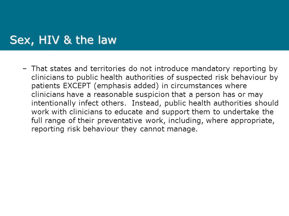 Sex, HIV & the law –That states and territories do not introduce mandatory reporting by clinicians to public health authorities of suspected risk behaviour by patients EXCEPT (emphasis added) in circumstances where clinicians have a reasonable suspicion that a person has or may intentionally infect others.