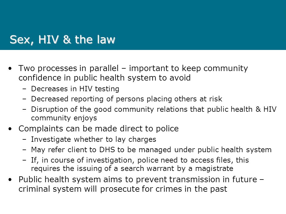 Sex, HIV & the law Two processes in parallel – important to keep community confidence in public health system to avoid –Decreases in HIV testing –Decreased reporting of persons placing others at risk –Disruption of the good community relations that public health & HIV community enjoys Complaints can be made direct to police –Investigate whether to lay charges –May refer client to DHS to be managed under public health system –If, in course of investigation, police need to access files, this requires the issuing of a search warrant by a magistrate Public health system aims to prevent transmission in future – criminal system will prosecute for crimes in the past