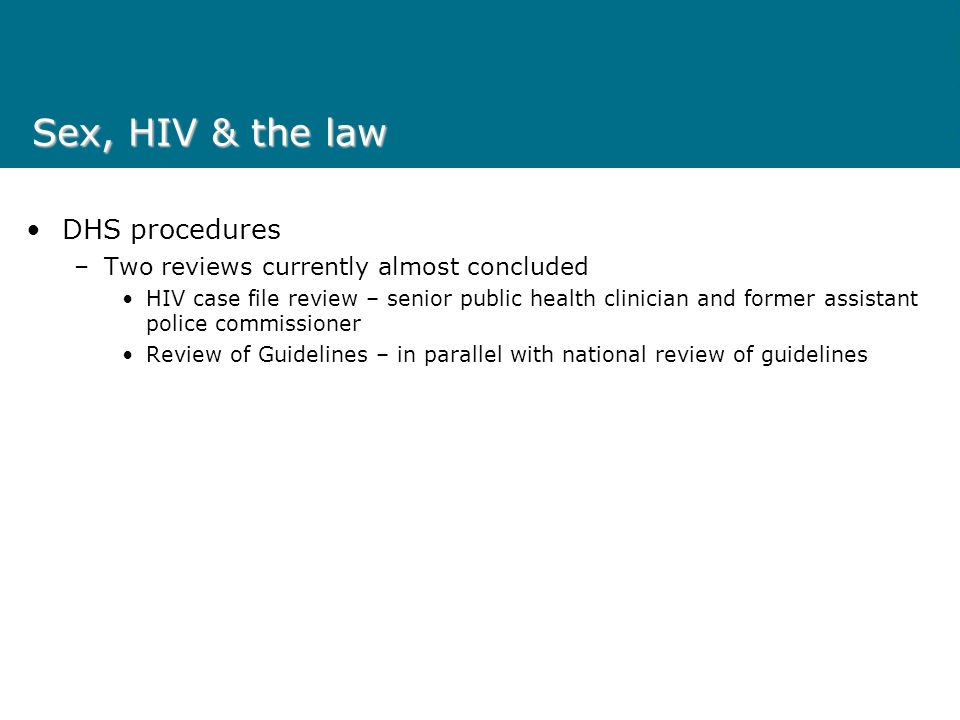 Sex, HIV & the law DHS procedures –Two reviews currently almost concluded HIV case file review – senior public health clinician and former assistant police commissioner Review of Guidelines – in parallel with national review of guidelines