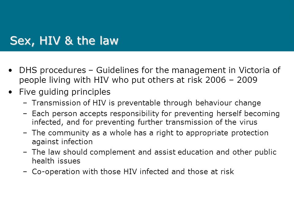 Sex, HIV & the law DHS procedures – Guidelines for the management in Victoria of people living with HIV who put others at risk 2006 – 2009 Five guiding principles –Transmission of HIV is preventable through behaviour change –Each person accepts responsibility for preventing herself becoming infected, and for preventing further transmission of the virus –The community as a whole has a right to appropriate protection against infection –The law should complement and assist education and other public health issues –Co-operation with those HIV infected and those at risk