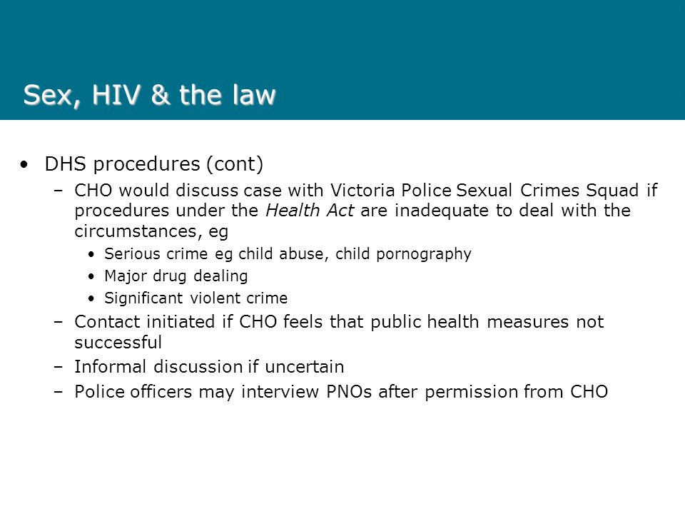 Sex, HIV & the law DHS procedures (cont) –CHO would discuss case with Victoria Police Sexual Crimes Squad if procedures under the Health Act are inadequate to deal with the circumstances, eg Serious crime eg child abuse, child pornography Major drug dealing Significant violent crime –Contact initiated if CHO feels that public health measures not successful –Informal discussion if uncertain –Police officers may interview PNOs after permission from CHO