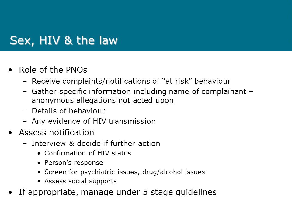 Sex, HIV & the law Role of the PNOs –Receive complaints/notifications of at risk behaviour –Gather specific information including name of complainant – anonymous allegations not acted upon –Details of behaviour –Any evidence of HIV transmission Assess notification –Interview & decide if further action Confirmation of HIV status Persons response Screen for psychiatric issues, drug/alcohol issues Assess social supports If appropriate, manage under 5 stage guidelines