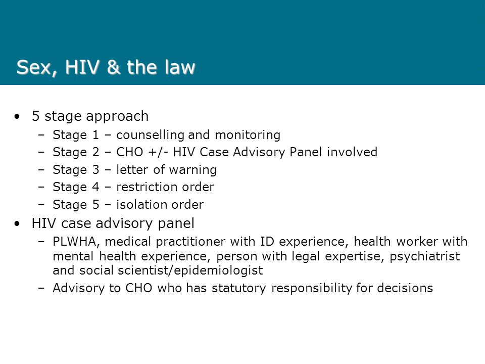 Sex, HIV & the law 5 stage approach –Stage 1 – counselling and monitoring –Stage 2 – CHO +/- HIV Case Advisory Panel involved –Stage 3 – letter of warning –Stage 4 – restriction order –Stage 5 – isolation order HIV case advisory panel –PLWHA, medical practitioner with ID experience, health worker with mental health experience, person with legal expertise, psychiatrist and social scientist/epidemiologist –Advisory to CHO who has statutory responsibility for decisions