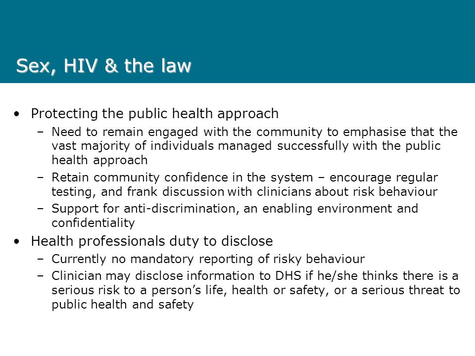 Sex, HIV & the law Protecting the public health approach –Need to remain engaged with the community to emphasise that the vast majority of individuals managed successfully with the public health approach –Retain community confidence in the system – encourage regular testing, and frank discussion with clinicians about risk behaviour –Support for anti-discrimination, an enabling environment and confidentiality Health professionals duty to disclose –Currently no mandatory reporting of risky behaviour –Clinician may disclose information to DHS if he/she thinks there is a serious risk to a persons life, health or safety, or a serious threat to public health and safety