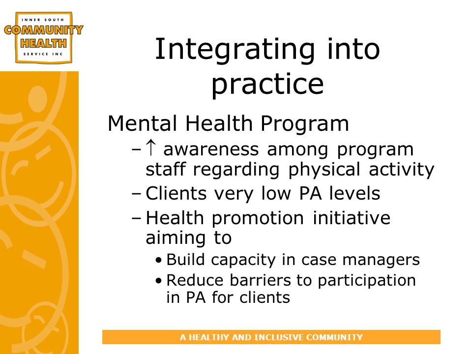 A HEALTHY AND INCLUSIVE COMMUNITY Integrating into practice Mental Health Program – awareness among program staff regarding physical activity –Clients very low PA levels –Health promotion initiative aiming to Build capacity in case managers Reduce barriers to participation in PA for clients