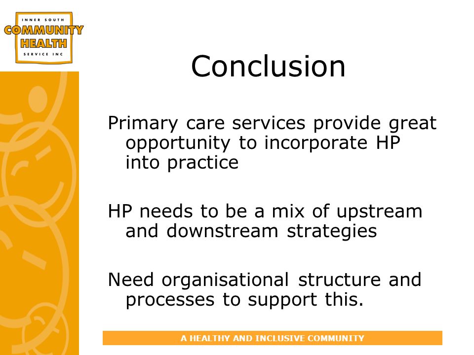 A HEALTHY AND INCLUSIVE COMMUNITY Conclusion Primary care services provide great opportunity to incorporate HP into practice HP needs to be a mix of upstream and downstream strategies Need organisational structure and processes to support this.