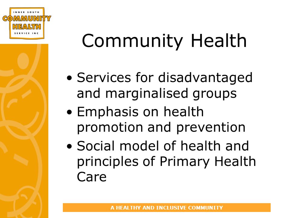 A HEALTHY AND INCLUSIVE COMMUNITY Community Health Services for disadvantaged and marginalised groups Emphasis on health promotion and prevention Social model of health and principles of Primary Health Care