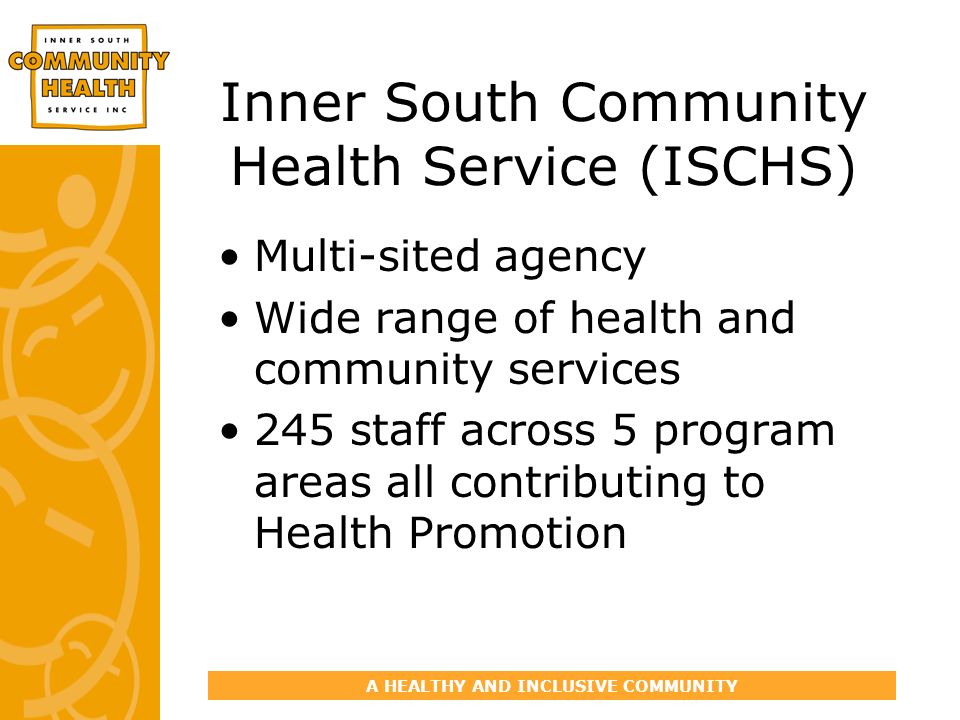 A HEALTHY AND INCLUSIVE COMMUNITY Inner South Community Health Service (ISCHS) Multi-sited agency Wide range of health and community services 245 staff across 5 program areas all contributing to Health Promotion