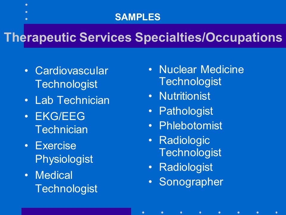 Therapeutic Services Specialties/Occupations Cardiovascular Technologist Lab Technician EKG/EEG Technician Exercise Physiologist Medical Technologist Nuclear Medicine Technologist Nutritionist Pathologist Phlebotomist Radiologic Technologist Radiologist Sonographer SAMPLES