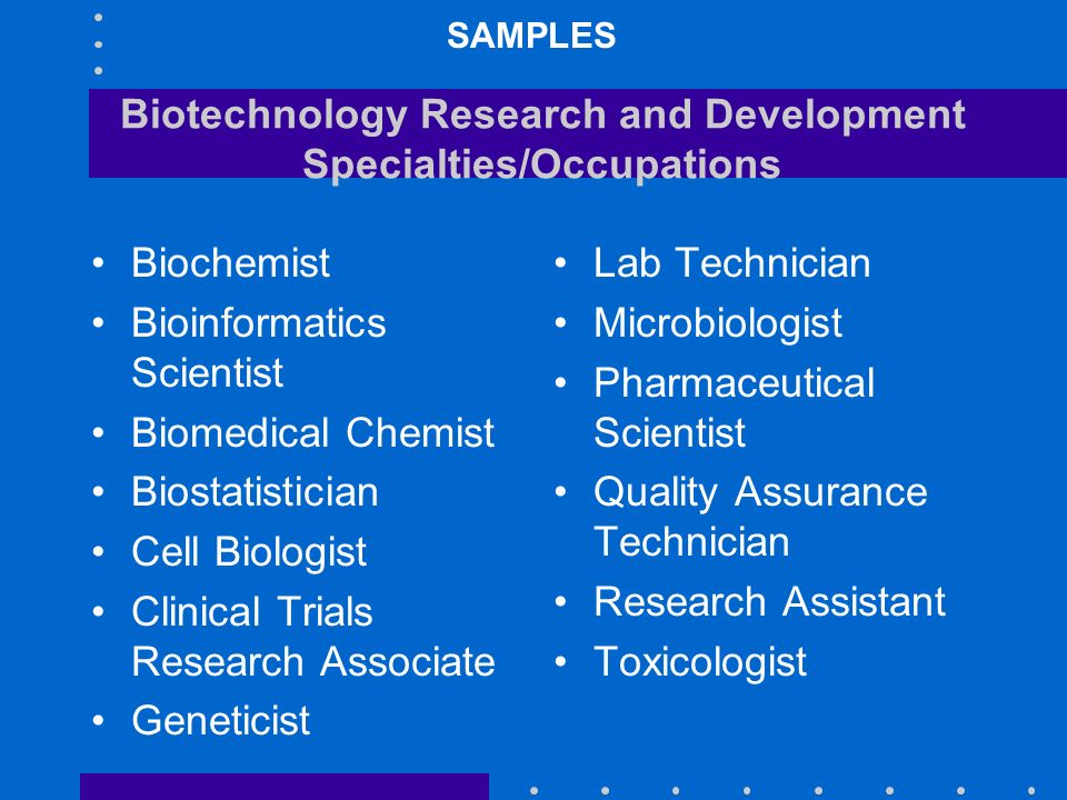 Biotechnology Research and Development Specialties/Occupations Biochemist Bioinformatics Scientist Biomedical Chemist Biostatistician Cell Biologist Clinical Trials Research Associate Geneticist Lab Technician Microbiologist Pharmaceutical Scientist Quality Assurance Technician Research Assistant Toxicologist SAMPLES