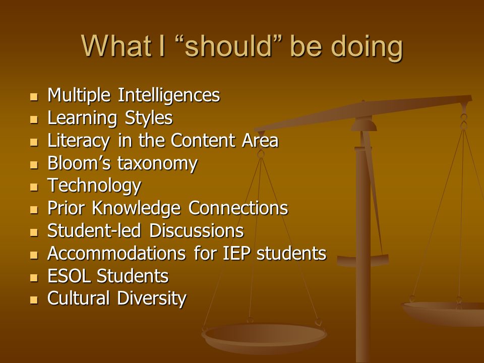 What I should be doing Multiple Intelligences Multiple Intelligences Learning Styles Learning Styles Literacy in the Content Area Literacy in the Content Area Blooms taxonomy Blooms taxonomy Technology Technology Prior Knowledge Connections Prior Knowledge Connections Student-led Discussions Student-led Discussions Accommodations for IEP students Accommodations for IEP students ESOL Students ESOL Students Cultural Diversity Cultural Diversity