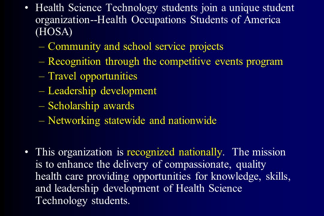 Health Science Technology students join a unique student organization--Health Occupations Students of America (HOSA) –Community and school service projects –Recognition through the competitive events program –Travel opportunities –Leadership development –Scholarship awards –Networking statewide and nationwide This organization is recognized nationally.