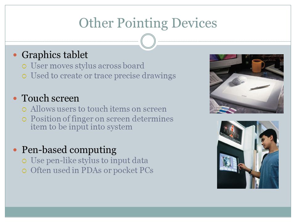 Other Pointing Devices Graphics tablet User moves stylus across board Used to create or trace precise drawings Touch screen Allows users to touch items on screen Position of finger on screen determines item to be input into system Pen-based computing Use pen-like stylus to input data Often used in PDAs or pocket PCs