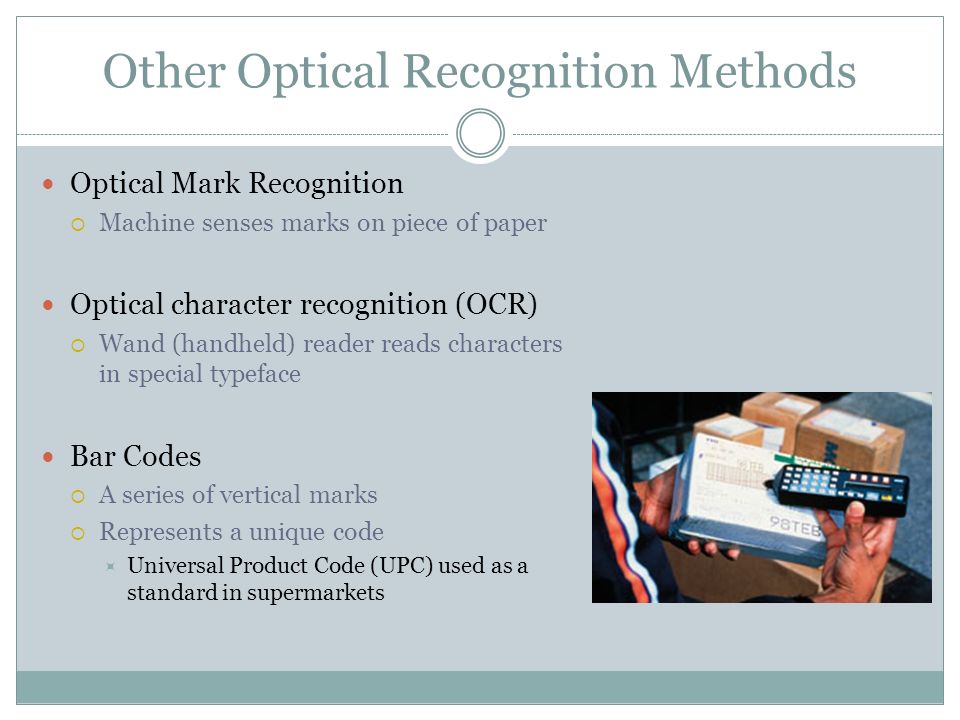 Other Optical Recognition Methods Optical Mark Recognition Machine senses marks on piece of paper Optical character recognition (OCR) Wand (handheld) reader reads characters in special typeface Bar Codes A series of vertical marks Represents a unique code Universal Product Code (UPC) used as a standard in supermarkets
