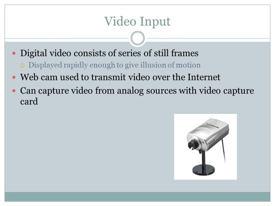 Digital video consists of series of still frames Displayed rapidly enough to give illusion of motion Web cam used to transmit video over the Internet Can capture video from analog sources with video capture card Video Input