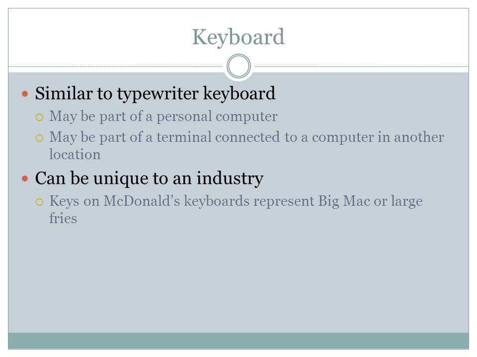 Keyboard Similar to typewriter keyboard May be part of a personal computer May be part of a terminal connected to a computer in another location Can be unique to an industry Keys on McDonalds keyboards represent Big Mac or large fries