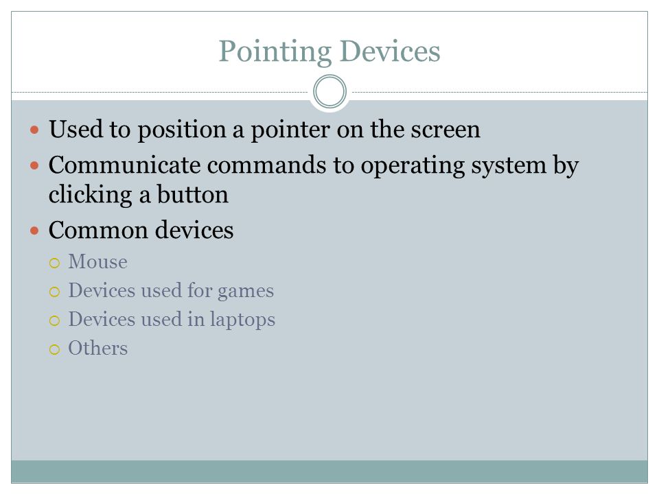 Used to position a pointer on the screen Communicate commands to operating system by clicking a button Common devices Mouse Devices used for games Devices used in laptops Others Pointing Devices