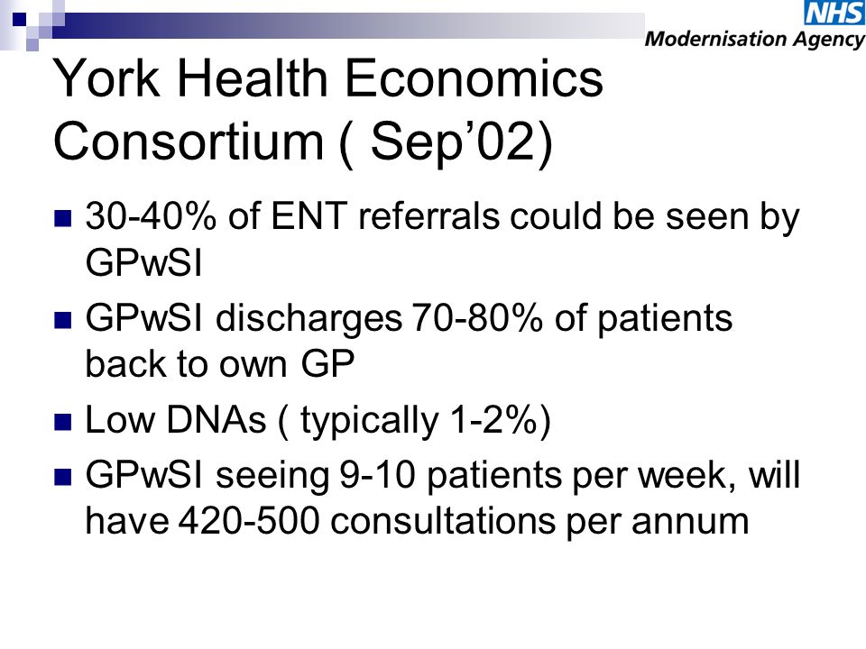 York Health Economics Consortium ( Sep02) 30-40% of ENT referrals could be seen by GPwSI GPwSI discharges 70-80% of patients back to own GP Low DNAs ( typically 1-2%) GPwSI seeing 9-10 patients per week, will have consultations per annum