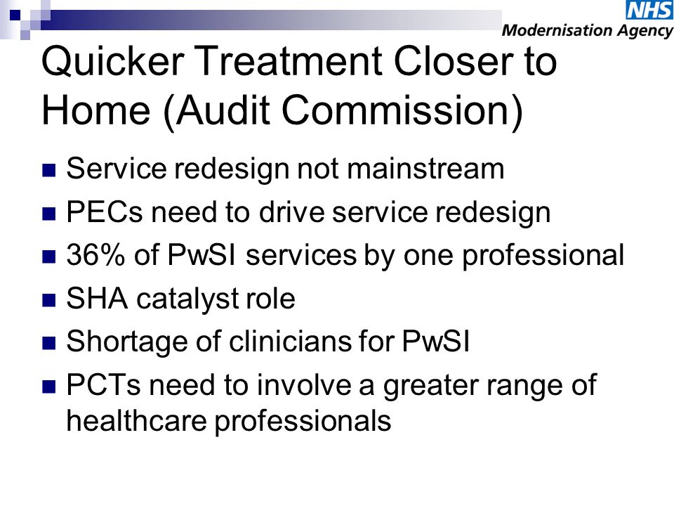 Quicker Treatment Closer to Home (Audit Commission) Service redesign not mainstream PECs need to drive service redesign 36% of PwSI services by one professional SHA catalyst role Shortage of clinicians for PwSI PCTs need to involve a greater range of healthcare professionals