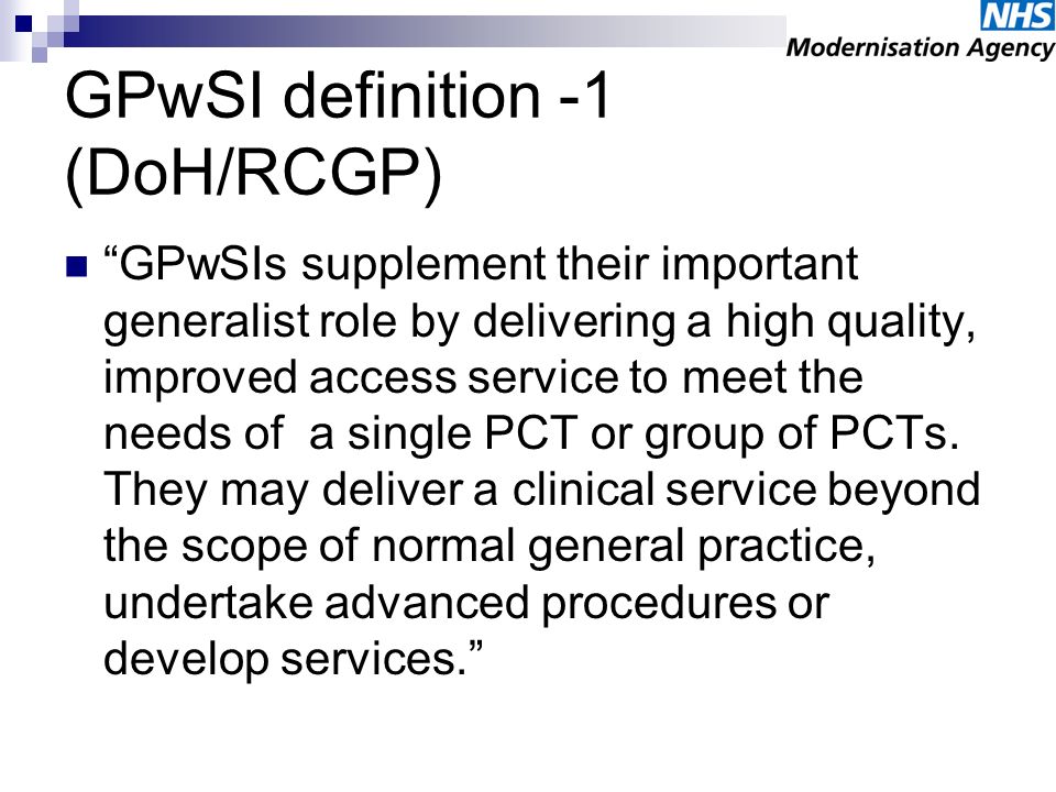 GPwSI definition -1 (DoH/RCGP) GPwSIs supplement their important generalist role by delivering a high quality, improved access service to meet the needs of a single PCT or group of PCTs.