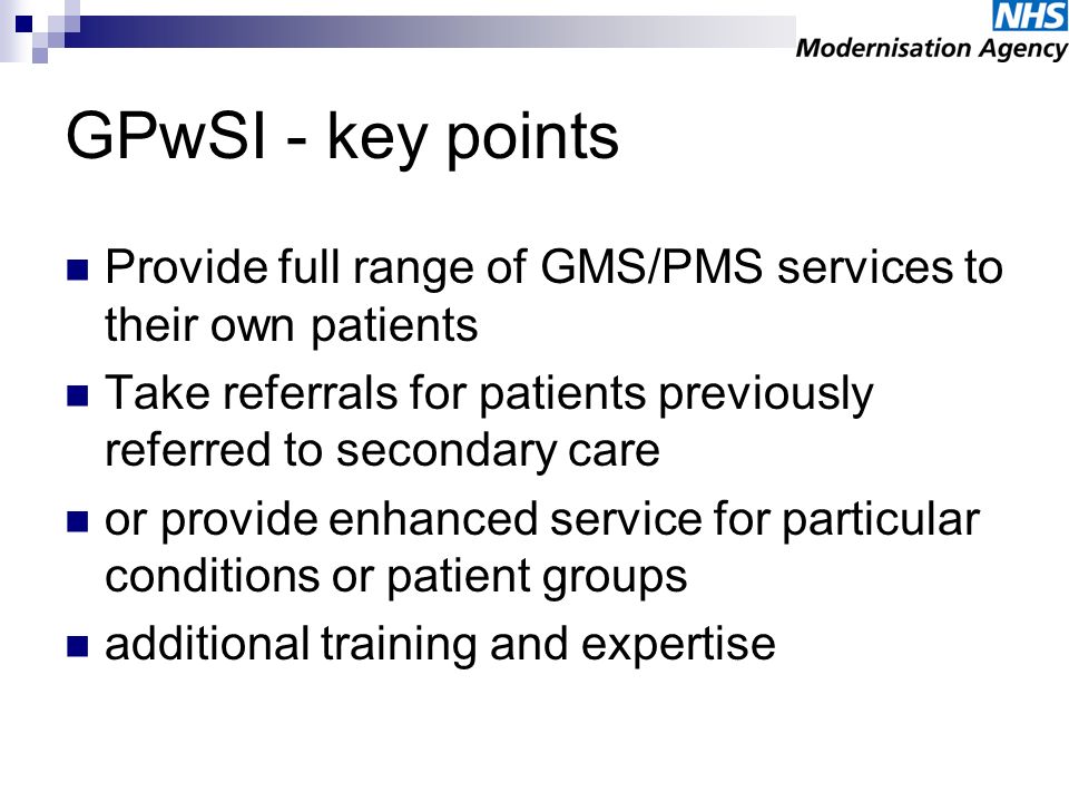 GPwSI - key points Provide full range of GMS/PMS services to their own patients Take referrals for patients previously referred to secondary care or provide enhanced service for particular conditions or patient groups additional training and expertise