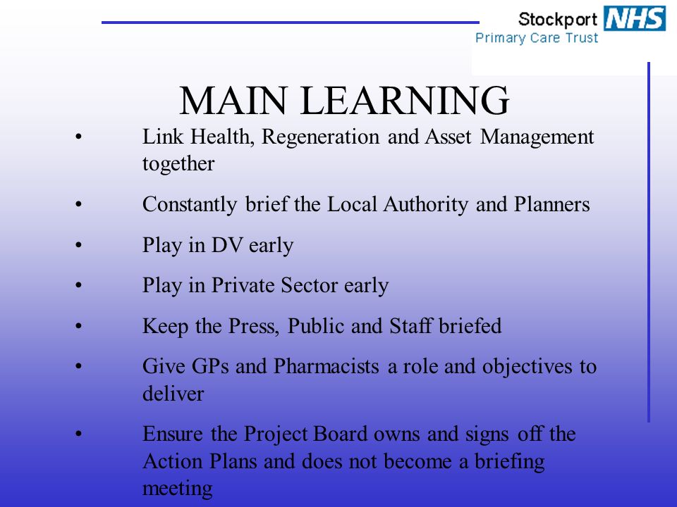 MAIN LEARNING Link Health, Regeneration and Asset Management together Constantly brief the Local Authority and Planners Play in DV early Play in Private Sector early Keep the Press, Public and Staff briefed Give GPs and Pharmacists a role and objectives to deliver Ensure the Project Board owns and signs off the Action Plans and does not become a briefing meeting