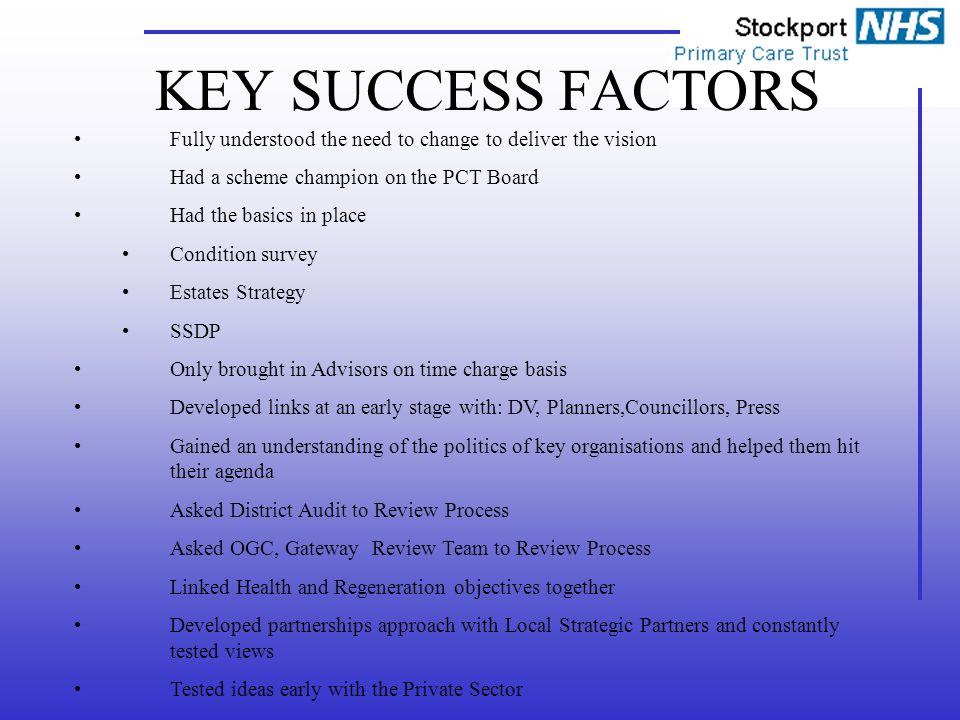 KEY SUCCESS FACTORS Fully understood the need to change to deliver the vision Had a scheme champion on the PCT Board Had the basics in place Condition survey Estates Strategy SSDP Only brought in Advisors on time charge basis Developed links at an early stage with: DV, Planners,Councillors, Press Gained an understanding of the politics of key organisations and helped them hit their agenda Asked District Audit to Review Process Asked OGC, Gateway Review Team to Review Process Linked Health and Regeneration objectives together Developed partnerships approach with Local Strategic Partners and constantly tested views Tested ideas early with the Private Sector