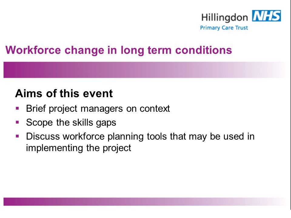 Workforce change in long term conditions Aims of this event Brief project managers on context Scope the skills gaps Discuss workforce planning tools that may be used in implementing the project