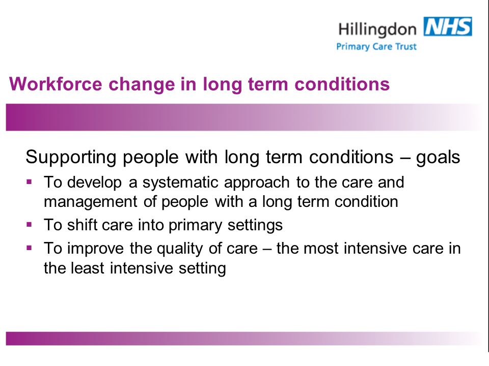 Workforce change in long term conditions Supporting people with long term conditions – goals To develop a systematic approach to the care and management of people with a long term condition To shift care into primary settings To improve the quality of care – the most intensive care in the least intensive setting