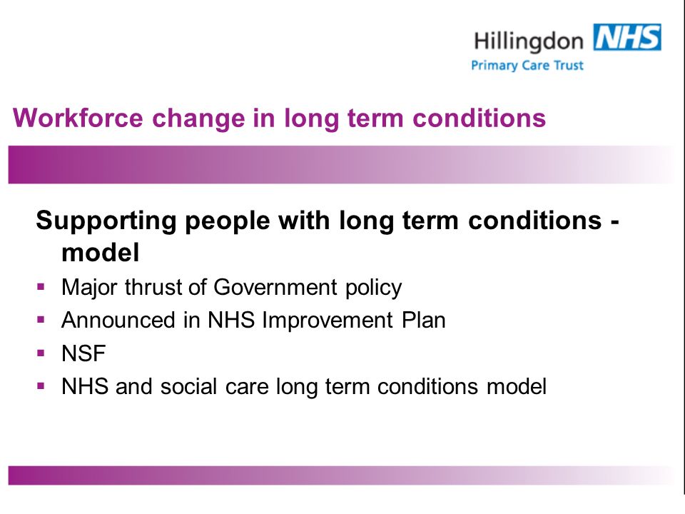 Workforce change in long term conditions Supporting people with long term conditions - model Major thrust of Government policy Announced in NHS Improvement Plan NSF NHS and social care long term conditions model